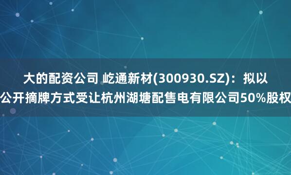 大的配资公司 屹通新材(300930.SZ)：拟以公开摘牌方式受让杭州湖塘配售电有限公司50%股权