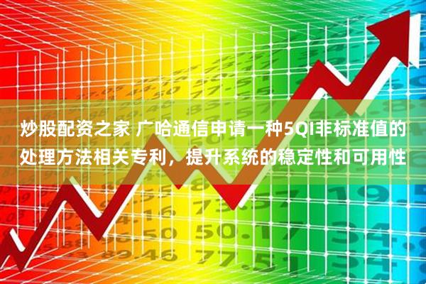 炒股配资之家 广哈通信申请一种5QI非标准值的处理方法相关专利，提升系统的稳定性和可用性