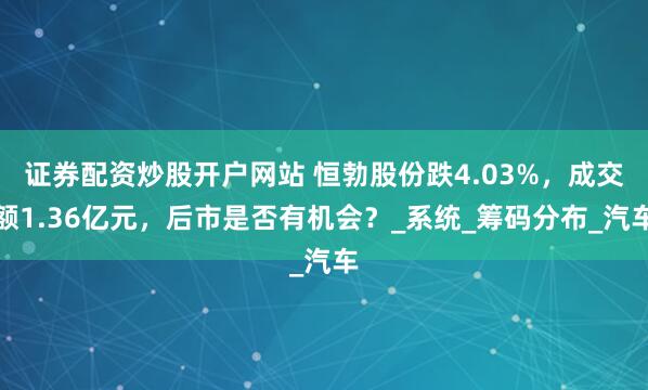 证券配资炒股开户网站 恒勃股份跌4.03%，成交额1.36亿元，后市是否有机会？_系统_筹码分布_汽车