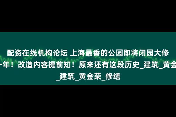 配资在线机构论坛 上海最香的公园即将闭园大修！预期一年！改造内容提前知！原来还有这段历史_建筑_黄金荣_修缮