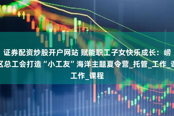 证券配资炒股开户网站 赋能职工子女快乐成长：崂山区总工会打造“小工友”海洋主题夏令营_托管_工作_课程