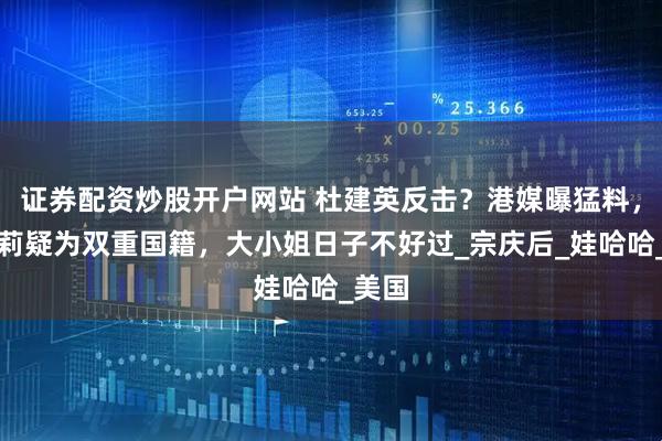 证券配资炒股开户网站 杜建英反击？港媒曝猛料，宗馥莉疑为双重国籍，大小姐日子不好过_宗庆后_娃哈哈_美国