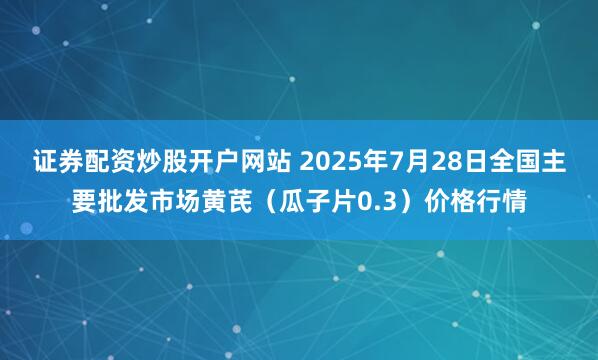 证券配资炒股开户网站 2025年7月28日全国主要批发市场黄芪（瓜子片0.3）价格行情