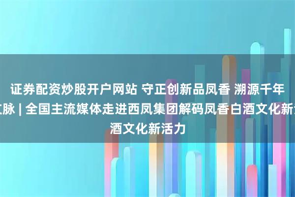 证券配资炒股开户网站 守正创新品凤香 溯源千年探文脉 | 全国主流媒体走进西凤集团解码凤香白酒文化新活力