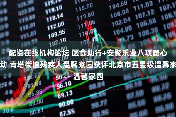 配资在线机构论坛 医食助行+安聚乐业八项暖心行动 青塔街道残疾人温馨家园获评北京市五星级温馨家园