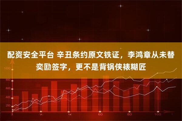 配资安全平台 辛丑条约原文铁证，李鸿章从未替奕劻签字，更不是背锅侠裱糊匠