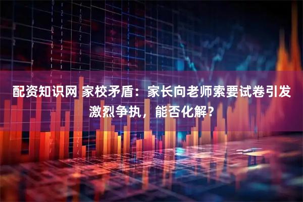 配资知识网 家校矛盾：家长向老师索要试卷引发激烈争执，能否化解？
