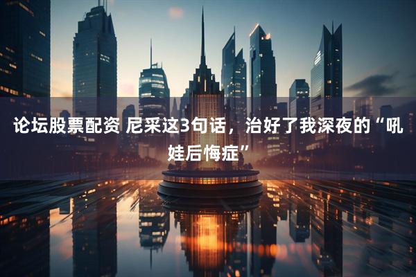 论坛股票配资 尼采这3句话，治好了我深夜的“吼娃后悔症”
