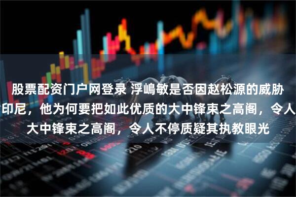 股票配资门户网登录 浮嶋敏是否因赵松源的威胁心生悔意？首战面对印尼，他为何要把如此优质的大中锋束之高阁，令人不停质疑其执教眼光