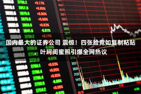 国内最大的证券公司 震惊！四张脸竟如复制粘贴，叶珂闺蜜照引爆全网热议