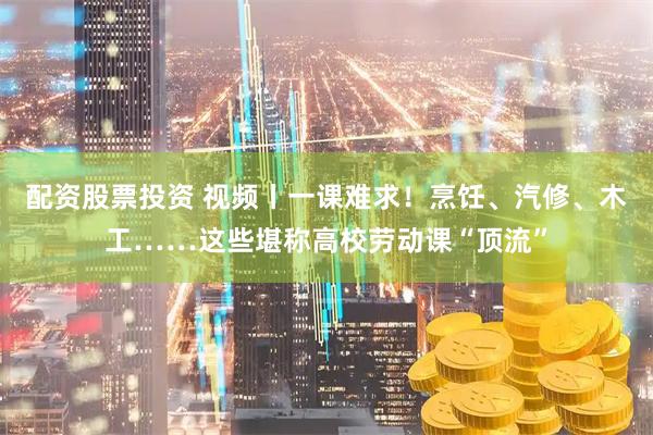配资股票投资 视频丨一课难求！烹饪、汽修、木工……这些堪称高校劳动课“顶流”