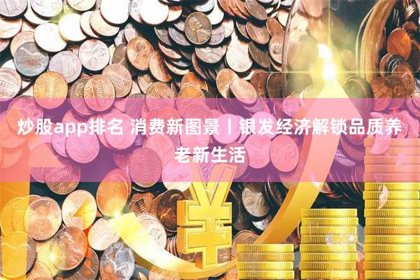 炒股app排名 消费新图景丨银发经济解锁品质养老新生活